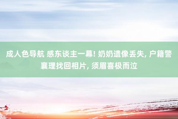 成人色导航 感东谈主一幕! 奶奶遗像丢失， 户籍警襄理找回相片， 须眉喜极而泣