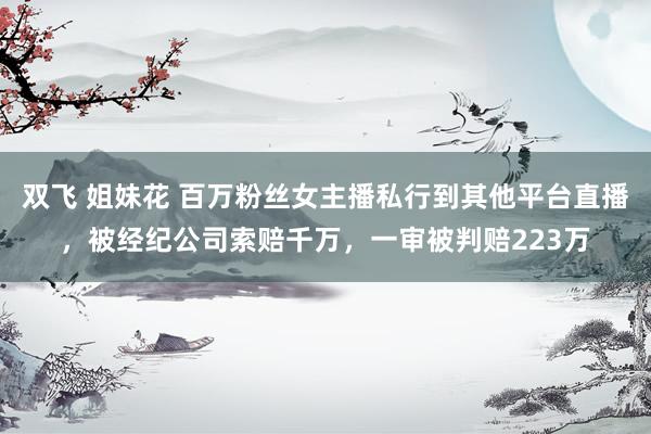 双飞 姐妹花 百万粉丝女主播私行到其他平台直播，被经纪公司索赔千万，一审被判赔223万