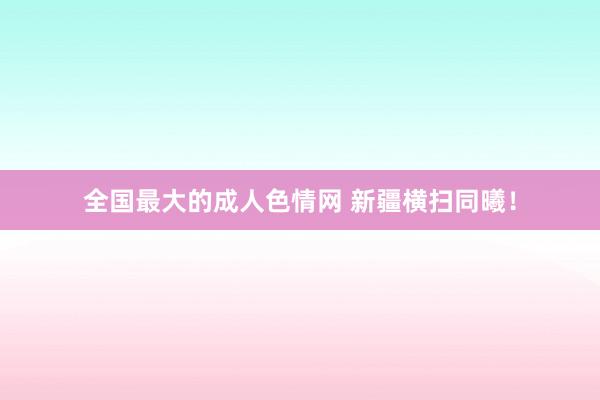全国最大的成人色情网 新疆横扫同曦！