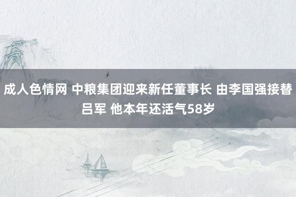 成人色情网 中粮集团迎来新任董事长 由李国强接替吕军 他本年还活气58岁