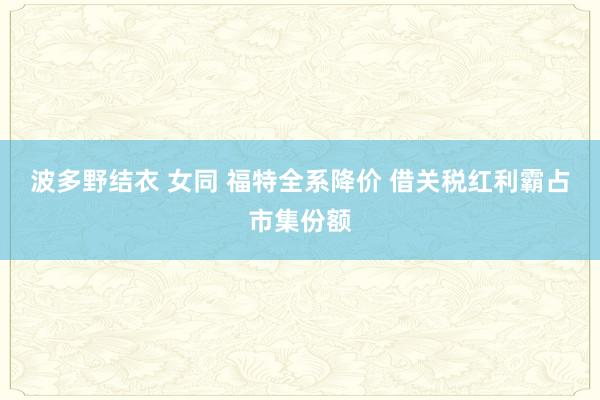 波多野结衣 女同 福特全系降价 借关税红利霸占市集份额