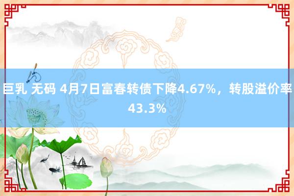 巨乳 无码 4月7日富春转债下降4.67%，转股溢价率43.3%