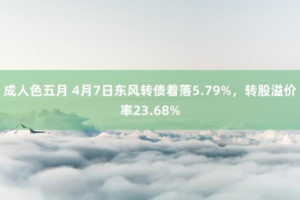 成人色五月 4月7日东风转债着落5.79%，转股溢价率23.68%