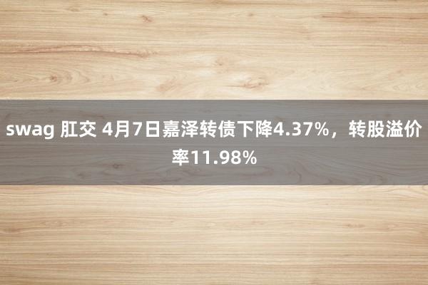 swag 肛交 4月7日嘉泽转债下降4.37%，转股溢价率11.98%