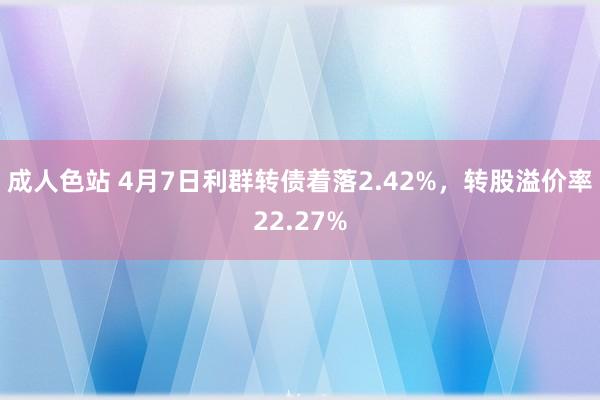 成人色站 4月7日利群转债着落2.42%，转股溢价率22.27%