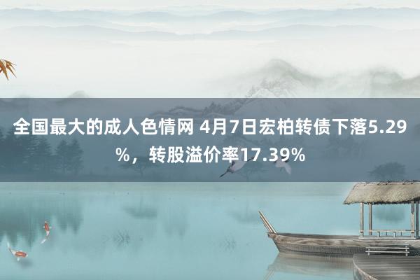 全国最大的成人色情网 4月7日宏柏转债下落5.29%，转股溢价率17.39%