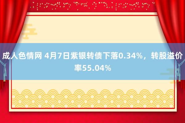 成人色情网 4月7日紫银转债下落0.34%，转股溢价率55.04%