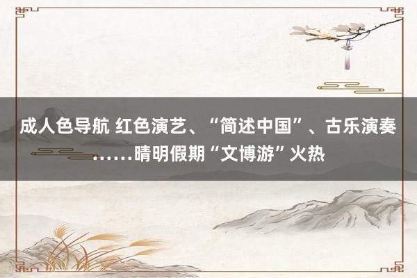 成人色导航 红色演艺、“简述中国”、古乐演奏……晴明假期“文博游”火热