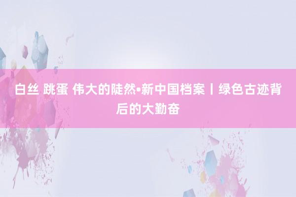 白丝 跳蛋 伟大的陡然•新中国档案丨绿色古迹背后的大勤奋
