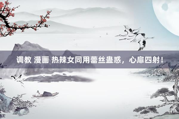 调教 漫画 热辣女同用蕾丝蛊惑，心扉四射！
