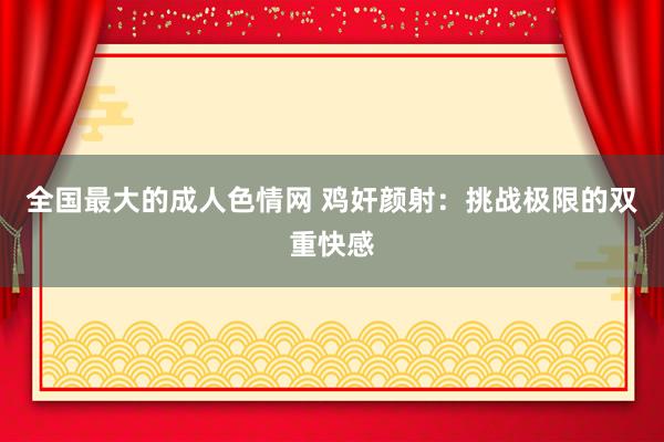 全国最大的成人色情网 鸡奸颜射：挑战极限的双重快感