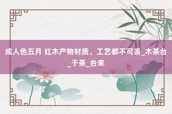 成人色五月 红木产物材质、工艺都不可丢_木茶台_于茶_台来