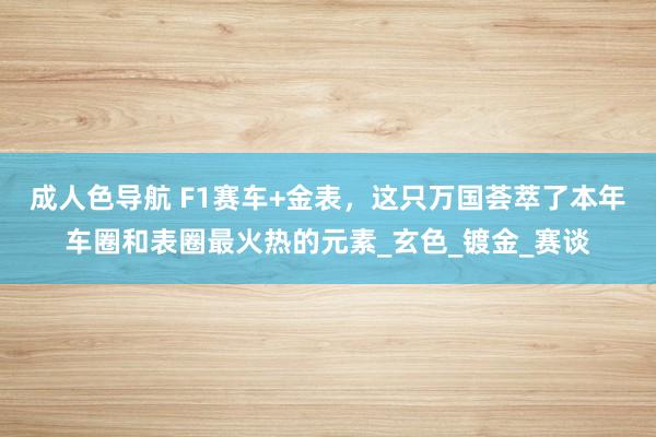 成人色导航 F1赛车+金表，这只万国荟萃了本年车圈和表圈最火热的元素_玄色_镀金_赛谈