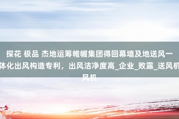 探花 极品 杰地运筹帷幄集团得回幕墙及地送风一体化出风构造专利，出风洁净度高_企业_败露_送风机