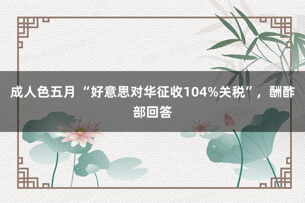 成人色五月 “好意思对华征收104%关税”，酬酢部回答