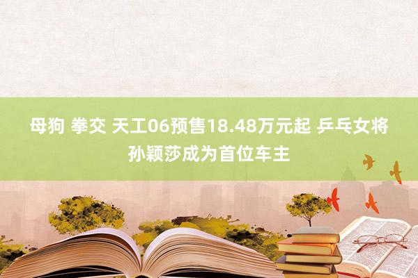 母狗 拳交 天工06预售18.48万元起 乒乓女将孙颖莎成为首位车主