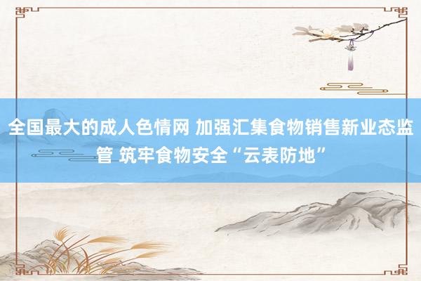 全国最大的成人色情网 加强汇集食物销售新业态监管 筑牢食物安全“云表防地”