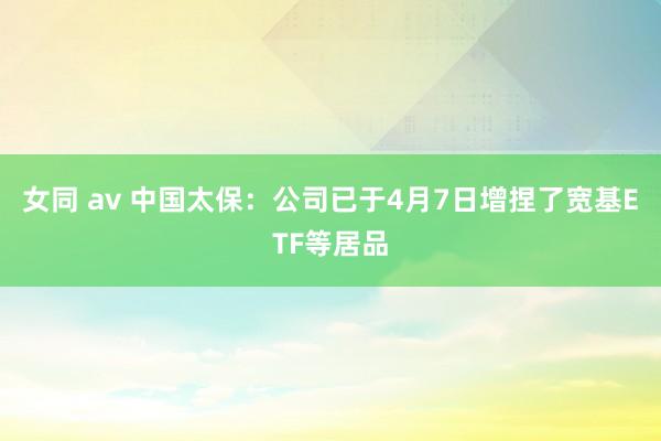 女同 av 中国太保：公司已于4月7日增捏了宽基ETF等居品