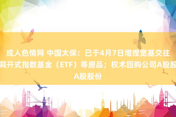 成人色情网 中国太保：已于4月7日增捏宽基交往型洞开式指数基金（ETF）等居品；权术回购公司A股股份