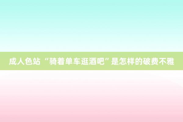 成人色站 “骑着单车逛酒吧”是怎样的破费不雅