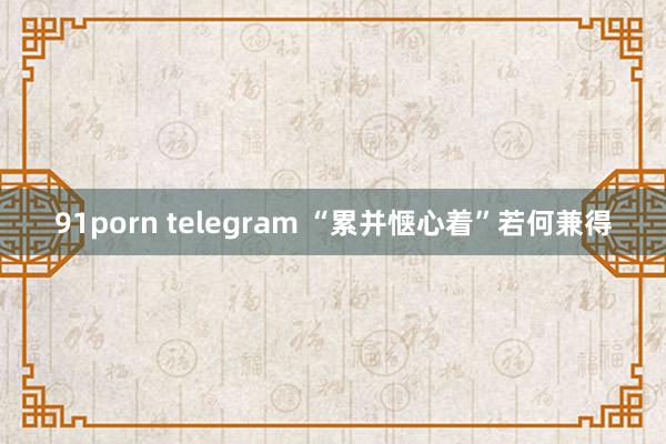 91porn telegram “累并惬心着”若何兼得