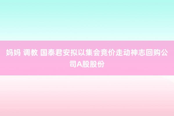 妈妈 调教 国泰君安拟以集会竞价走动神志回购公司A股股份