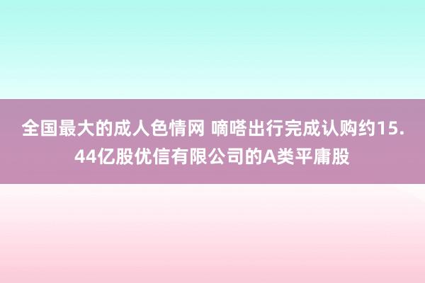 全国最大的成人色情网 嘀嗒出行完成认购约15.44亿股优信有限公司的A类平庸股