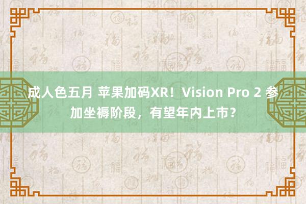 成人色五月 苹果加码XR！Vision Pro 2 参加坐褥阶段，有望年内上市？