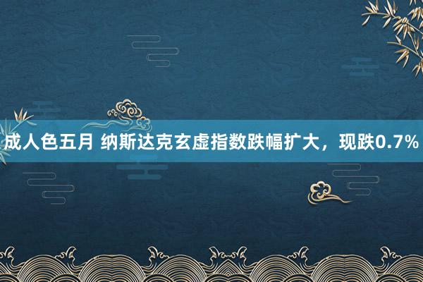 成人色五月 纳斯达克玄虚指数跌幅扩大，现跌0.7%