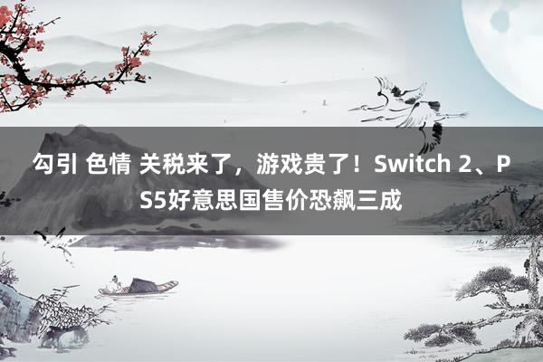 勾引 色情 关税来了，游戏贵了！Switch 2、PS5好意思国售价恐飙三成