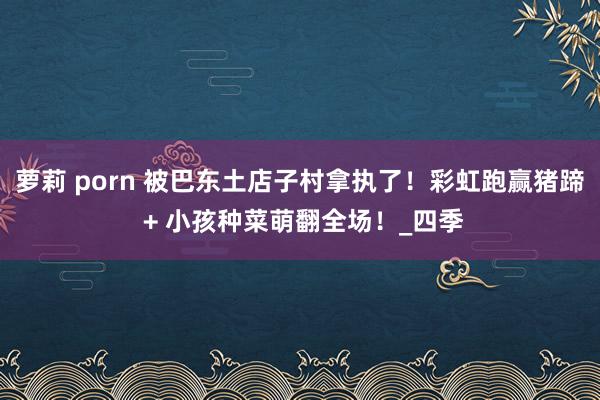 萝莉 porn 被巴东土店子村拿执了！彩虹跑赢猪蹄 + 小孩种菜萌翻全场！_四季