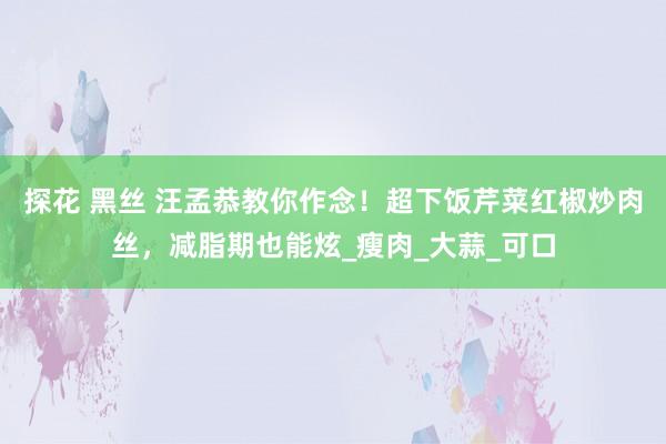 探花 黑丝 汪孟恭教你作念！超下饭芹菜红椒炒肉丝，减脂期也能炫_瘦肉_大蒜_可口