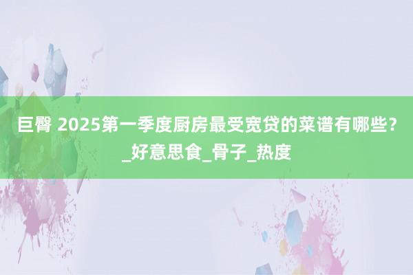 巨臀 2025第一季度厨房最受宽贷的菜谱有哪些？_好意思食_骨子_热度