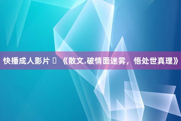 快播成人影片 ​《散文.破情面迷雾，悟处世真理》