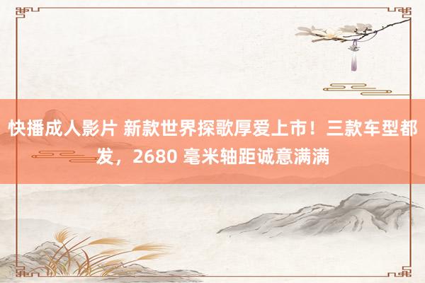 快播成人影片 新款世界探歌厚爱上市！三款车型都发，2680 毫米轴距诚意满满