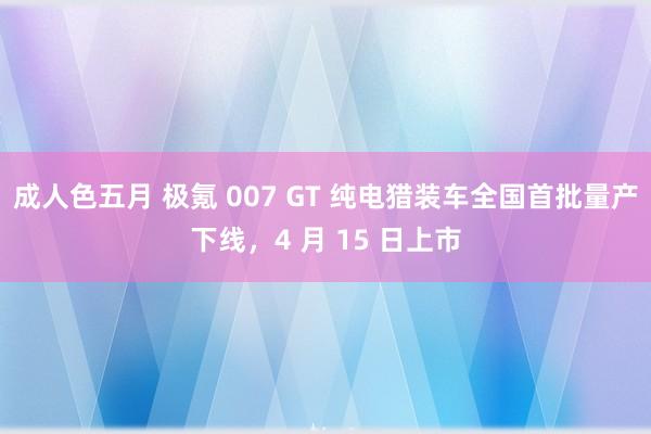 成人色五月 极氪 007 GT 纯电猎装车全国首批量产下线，4 月 15 日上市