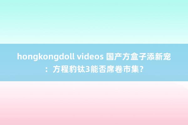 hongkongdoll videos 国产方盒子添新宠：方程豹钛3能否席卷市集？