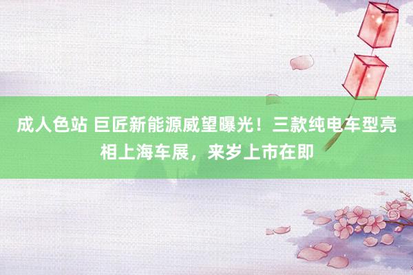 成人色站 巨匠新能源威望曝光！三款纯电车型亮相上海车展，来岁上市在即