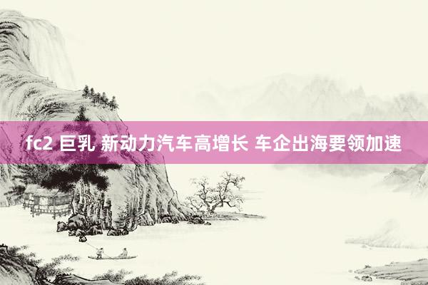fc2 巨乳 新动力汽车高增长 车企出海要领加速