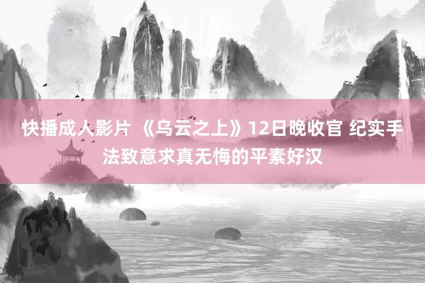快播成人影片 《乌云之上》12日晚收官 纪实手法致意求真无悔的平素好汉