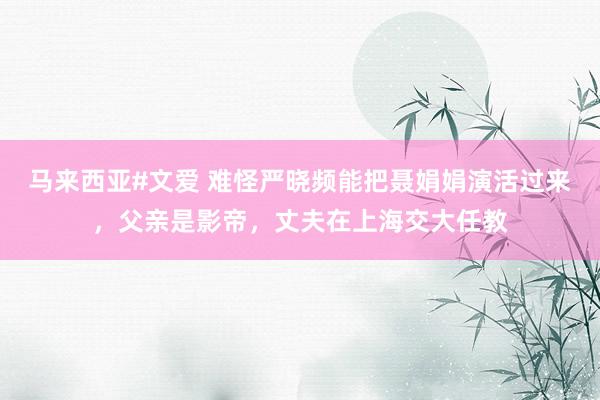 马来西亚#文爱 难怪严晓频能把聂娟娟演活过来，父亲是影帝，丈夫在上海交大任教