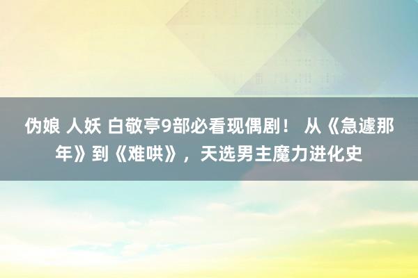 伪娘 人妖 白敬亭9部必看现偶剧！ 从《急遽那年》到《难哄》，天选男主魔力进化史