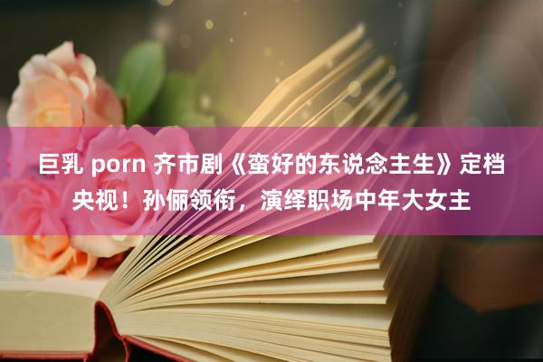 巨乳 porn 齐市剧《蛮好的东说念主生》定档央视！孙俪领衔，演绎职场中年大女主