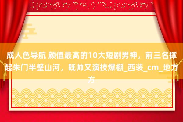 成人色导航 颜值最高的10大短剧男神，前三名撑起朱门半壁山河，既帅又演技爆棚_西装_cm_地方