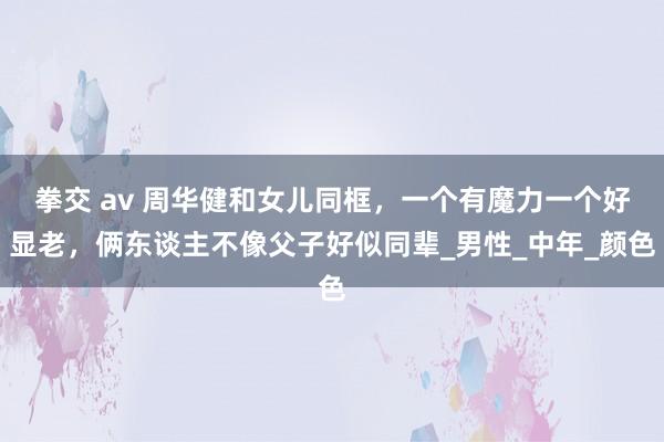 拳交 av 周华健和女儿同框，一个有魔力一个好显老，俩东谈主不像父子好似同辈_男性_中年_颜色