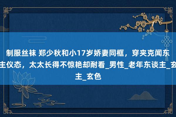 制服丝袜 郑少秋和小17岁娇妻同框，穿夹克闻东谈主仪态，太太长得不惊艳却耐看_男性_老年东谈主_玄色