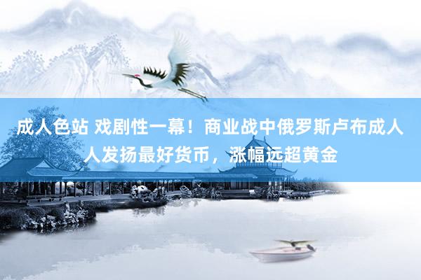 成人色站 戏剧性一幕！商业战中俄罗斯卢布成人人发扬最好货币，涨幅远超黄金