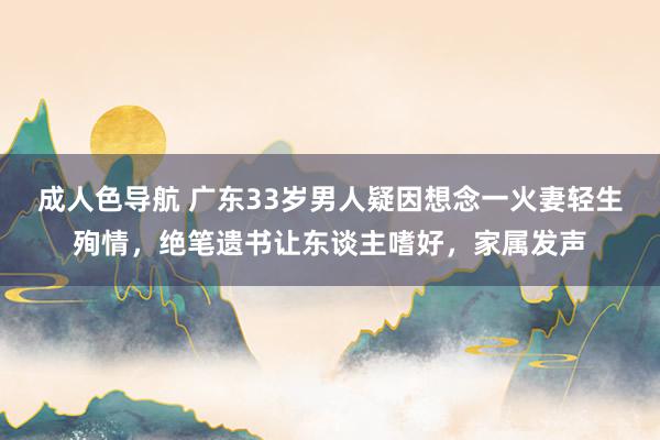 成人色导航 广东33岁男人疑因想念一火妻轻生殉情，绝笔遗书让东谈主嗜好，家属发声