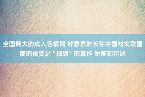 全国最大的成人色情网 好意思财长称中国对关联国度的投资是“规划”的算作 酬酢部评述