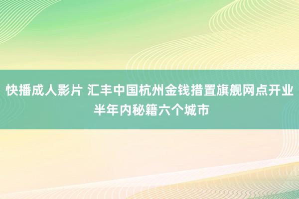 快播成人影片 汇丰中国杭州金钱措置旗舰网点开业 半年内秘籍六个城市